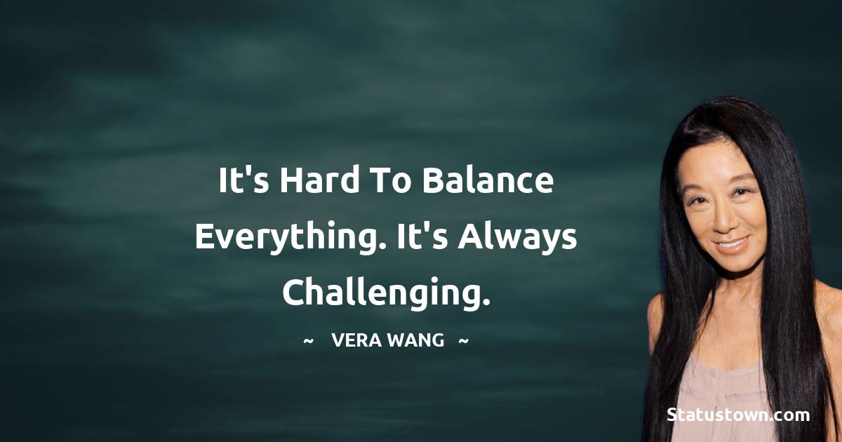 Vera Wang Quotes - It's hard to balance everything. It's always challenging.